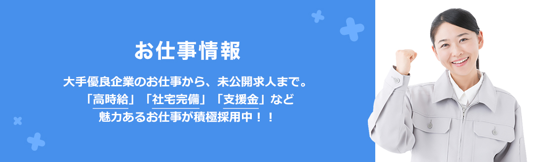 お仕事情報 大手優良企業のお仕事から、未公開求人まで。「高時給」「社宅完備」「支援金」など魅力あるお仕事が積極採用中！！